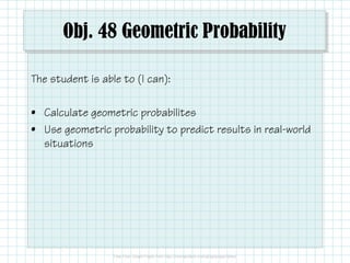Obj. 48 Geometric Probability
The student is able to (I can):
• Calculate geometric probabilites
• Use geometric probability to predict results in real-world
situations

 