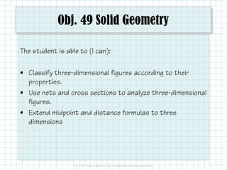 Obj. 49 Solid Geometry
The student is able to (I can):
• Classify three-dimensional figures according to their
properties.
• Use nets and cross sections to analyze three-dimensional
figures.
• Extend midpoint and distance formulas to three
dimensions
 