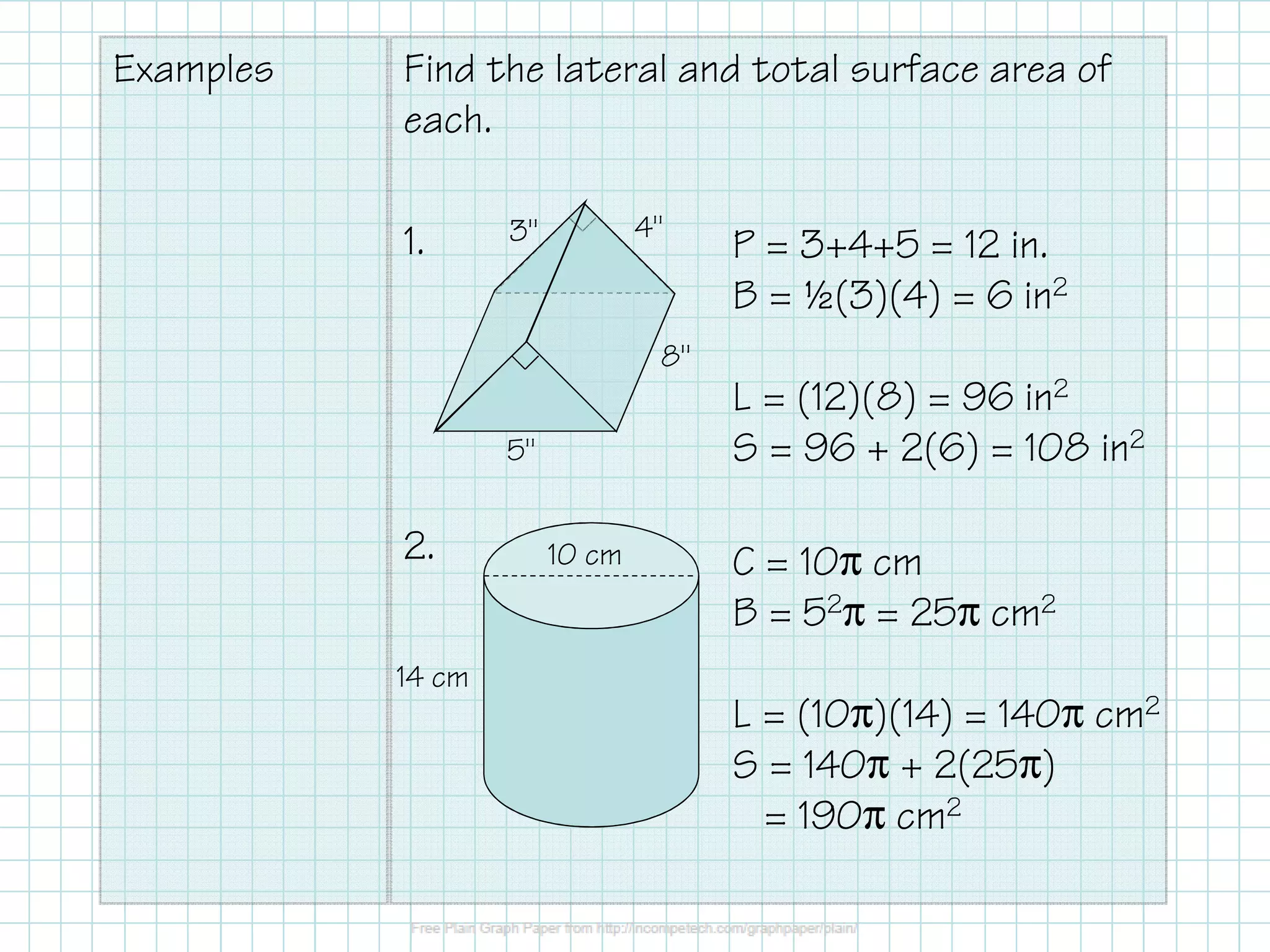 Examples Find the lateral and total surface area of
each.
1.
2. 10 cm
14 cm
4"3"
8"
5"
P = 3+4+5 = 12 in.
B = ½(3)(4) = 6 in2
L = (12)(8) = 96 in2
S = 96 + 2(6) = 108 in2
C = 10π cm
B = 52π = 25π cm2
L = (10π)(14) = 140π cm2
S = 140π + 2(25π)
= 190π cm2
 