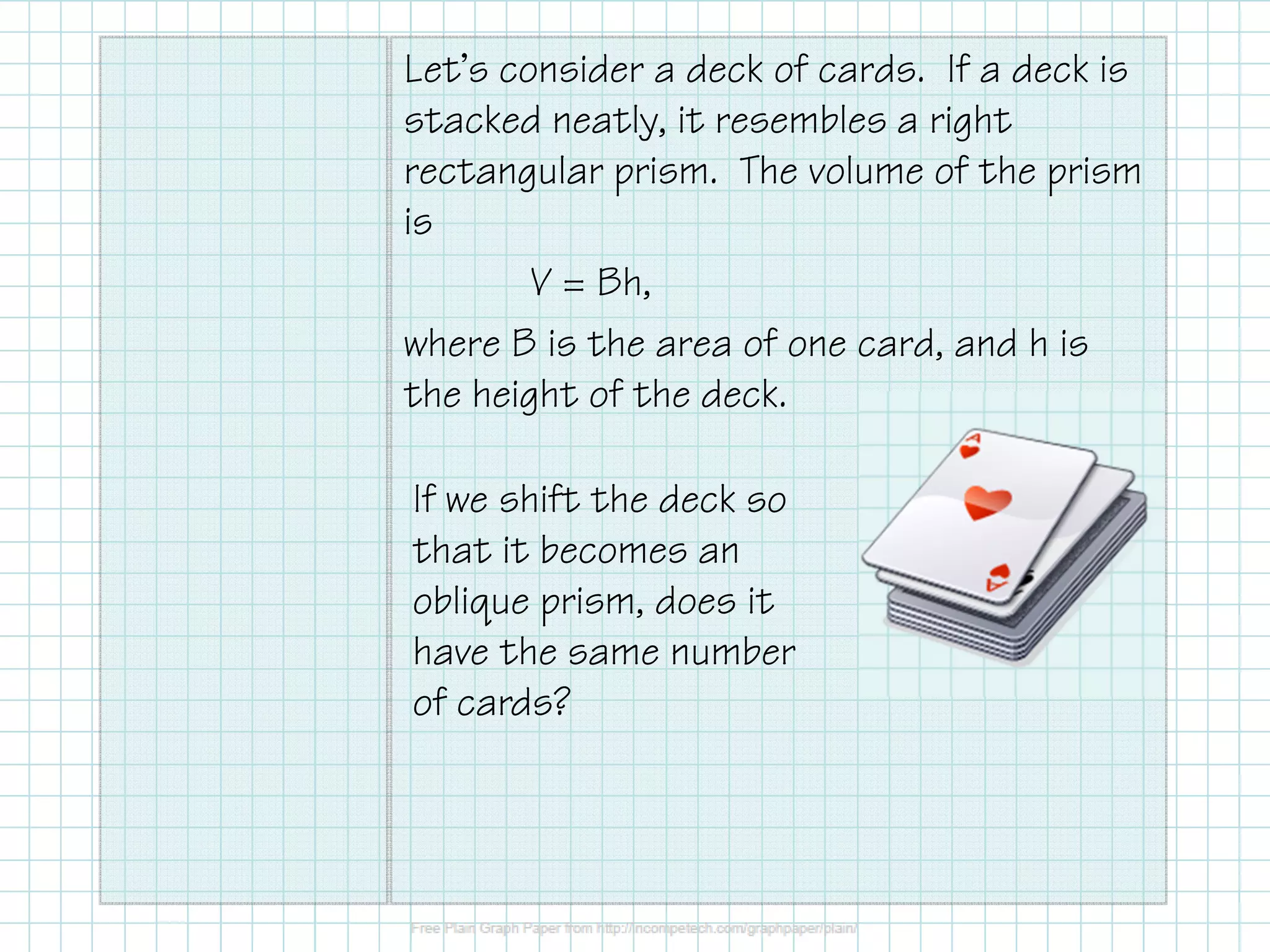 Let’s consider a deck of cards. If a deck is
stacked neatly, it resembles a right
rectangular prism. The volume of the prism
is
V = Bh,
where B is the area of one card, and h is
the height of the deck.
If we shift the deck so
that it becomes an
oblique prism, does it
have the same number
of cards?
 