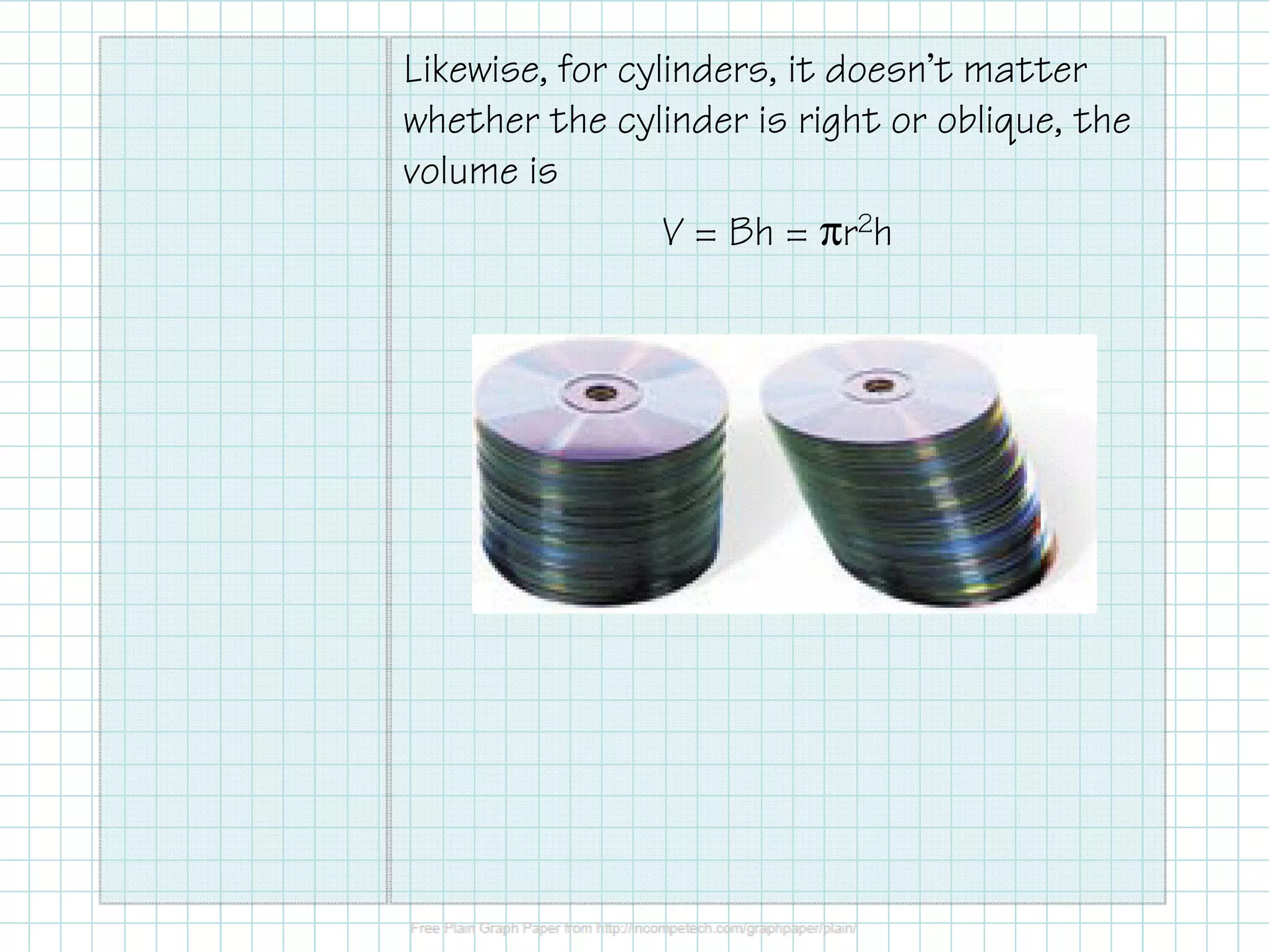 Likewise, for cylinders, it doesn’t matter
whether the cylinder is right or oblique, the
volume is
V = Bh = πr2h
 