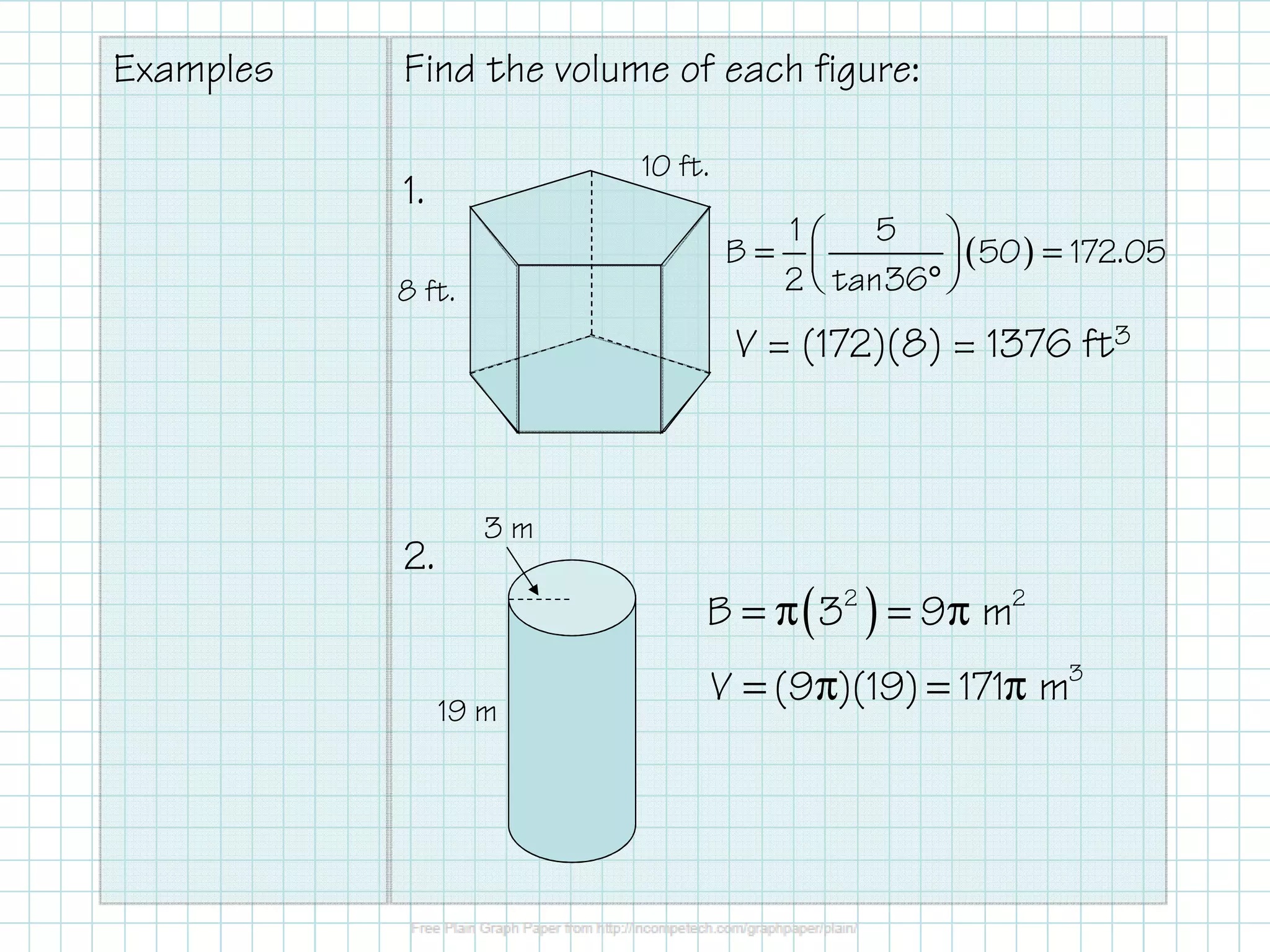 Examples Find the volume of each figure:
1.
2.
10 ft.
8 ft.
3 m
19 m
( )2 2
B 3 9 m= π = π
3
V (9 )(19) 171 m= π = π
( )
1 5
B 50 172.05
2 tan36
 = = 
° 
V = (172)(8) = 1376 ft3
 