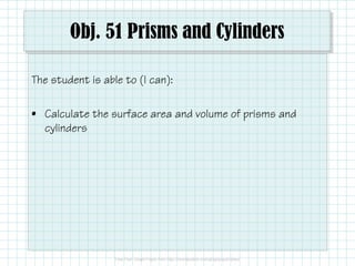 Obj. 51 Prisms and Cylinders
The student is able to (I can):
• Calculate the surface area and volume of prisms and
cylinders
 