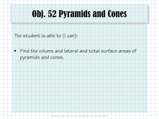 Obj. 52 Pyramids and Cones
The student is able to (I can):
• Find the volume and lateral and total surface areas of
pyramids and cones.
 
