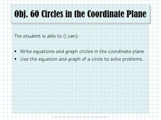Obj. 60 Circles in the Coordinate Plane
The student is able to (I can):
• Write equations and graph circles in the coordinate plane
• Use the equation and graph of a circle to solve problems.
 