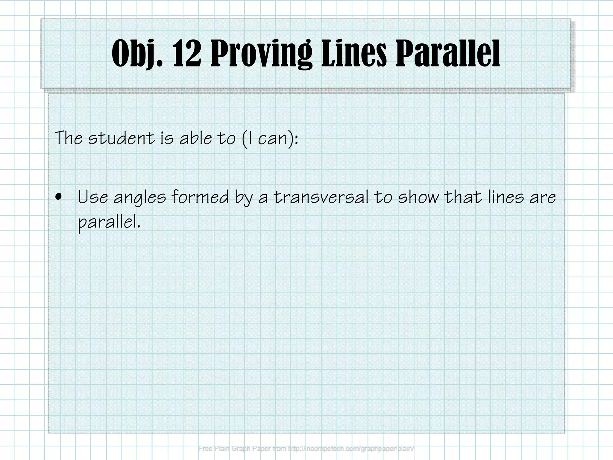 Obj. 12 Proving Lines Parallel 
The student is able to (I can): 
• Use angles formed by a transversal to show that lines are 
parallel. 
 