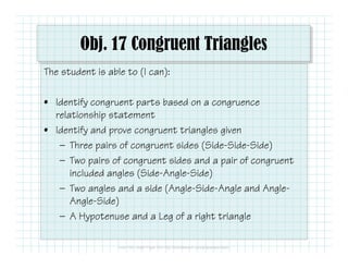 Obj. 17 Congruent Triangles 
The student is able to (I can): 
• Identify congruent parts based on a congruence 
relationship statement 
• Identify and prove congruent triangles given 
— Three pairs of congruent sides (Side-Side-Side) 
— Two pairs of congruent sides and a pair of congruent 
included angles (Side-Angle-Side) 
— Two angles and a side (Angle-Side-Angle and Angle- 
Angle-Side) 
— A Hypotenuse and a Leg of a right triangle 
 