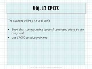 Obj. 17 CPCTC 
The student will be able to (I can): 
• Show that corresponding parts of congruent triangles are 
congruent. 
• Use CPCTC to solve problems 
 