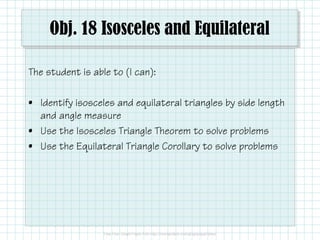 Obj. 18 Isosceles and Equilateral 
The student is able to (I can): 
• Identify isosceles and equilateral triangles by side length 
and angle measure 
• Use the Isosceles Triangle Theorem to solve problems 
• Use the Equilateral Triangle Corollary to solve problems 
 