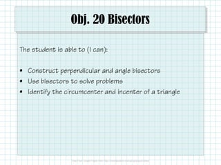 Obj. 20 Bisectors 
The student is able to (I can): 
• Construct perpendicular and angle bisectors 
• Use bisectors to solve problems 
• Identify the circumcenter and incenter of a triangle 
 