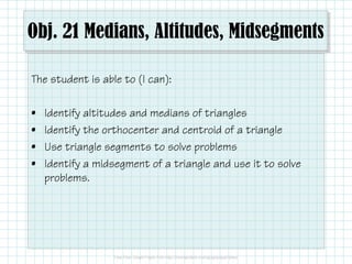 Obj. 21 Medians, Altitudes, Midsegments 
The student is able to (I can): 
• Identify altitudes and medians of triangles 
• Identify the orthocenter and centroid of a triangle 
• Use triangle segments to solve problems 
• Identify a midsegment of a triangle and use it to solve 
problems. 
 