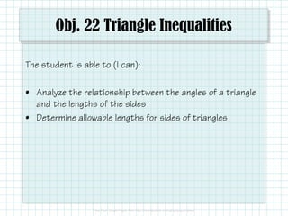 Obj. 22 Triangle Inequalities 
The student is able to (I can): 
• Analyze the relationship between the angles of a triangle 
and the lengths of the sides 
• Determine allowable lengths for sides of triangles 
 