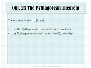 Obj. 23 The Pythagorean Theorem
The student is able to (I can):
• Use the Pythagorean Theorem to solve problems.
• Use Pythagorean inequalities to classify triangles.
 