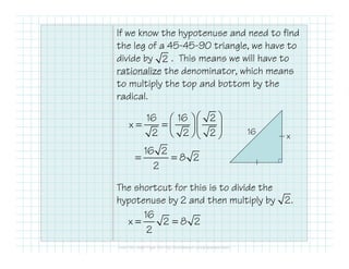 If we know the hypotenuse and need to find
the leg of a 45-45-90 triangle, we have to
divide by . This means we will have to
rationalize the denominator, which means
to multiply the top and bottom by the
radical.
The shortcut for this is to divide the
hypotenuse by 2 and then multiply by
2
16 x
16 16 2
x
2 2 2
  
= =   
  
16 2
8 2
2
= =
2.
16
x 2 8 2
2
= =
 