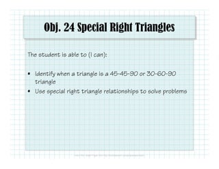 Obj. 24 Special Right Triangles
The student is able to (I can):
• Identify when a triangle is a 45-45-90 or 30-60-90
triangle
• Use special right triangle relationships to solve problems
 