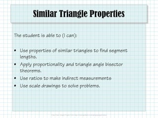 Similar Triangle Properties
The student is able to (I can):
• Use properties of similar triangles to find segment
lengths.lengths.
• Apply proportionality and triangle angle bisector
theorems.
• Use ratios to make indirect measurements
• Use scale drawings to solve problems.
 