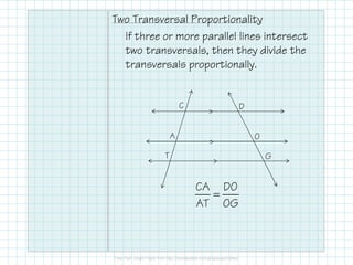 Two Transversal Proportionality
If three or more parallel lines intersect
two transversals, then they divide the
transversals proportionally.
O
D
A
C
>
G
O
T
A
>
>
CA DO
AT OG
=
 
