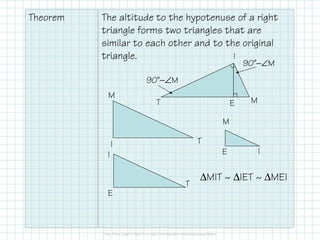 Theorem The altitude to the hypotenuse of a right
triangle forms two triangles that are
similar to each other and to the original
triangle.
T
I
ME
I T
M
E
I
T
IE
M
90˚−∠M
90˚−∠M
∆MIT ~ ∆IET ~ ∆MEI