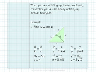 When you are setting up these problems,
remember you are basically setting up
similar triangles.
Example
1. Find x, y, and z.
9 6
x
y
z
=
9 6
6 x
9x = 36
x = 4
=
+
9 z
z 9 4
=2
z 117
=z 3 13
=
+
4 y
y 9 4
=2
y 52
=y 2 13