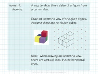 isometric
drawing
A way to show three sides of a figure from
a corner view.
Draw an isometric view of the given object.
Assume there are no hidden cubes.
Note: When drawing an isometric view,
there are vertical lines, but no horizontal
ones.
 