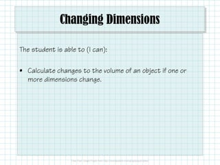 Changing Dimensions
The student is able to (I can):
• Calculate changes to the volume of an object if one or
more dimensions change.
 