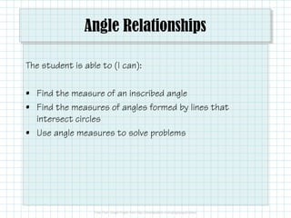 Angle Relationships
The student is able to (I can):
• Find the measure of an inscribed angle
• Find the measures of angles formed by lines that• Find the measures of angles formed by lines that
intersect circles
• Use angle measures to solve problems
 