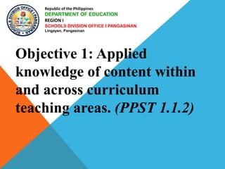 Republic of the Philippines
DEPARTMENT OF EDUCATION
REGION I
SCHOOLS DIVISION OFFICE I PANGASINAN
Lingayen, Pangasinan
Objective 1: Applied
knowledge of content within
and across curriculum
teaching areas. (PPST 1.1.2)
 