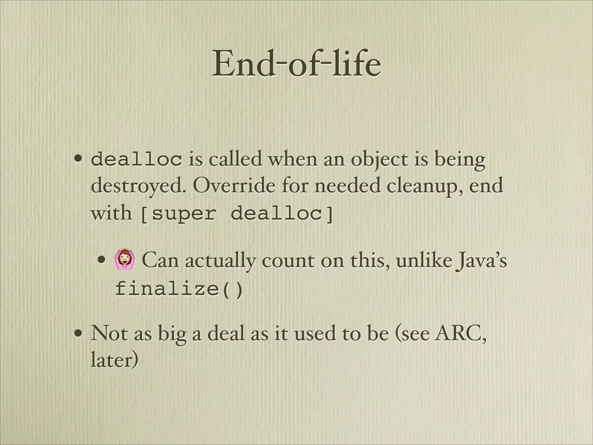 End-of-life

• dealloc is called when an object is being
 destroyed. Override for needed cleanup, end
 with [super dealloc]

  • 🙆 Can actually count on this, unlike Java’s
    finalize()

• Not as big a deal as it used to be (see ARC,
 later)
 