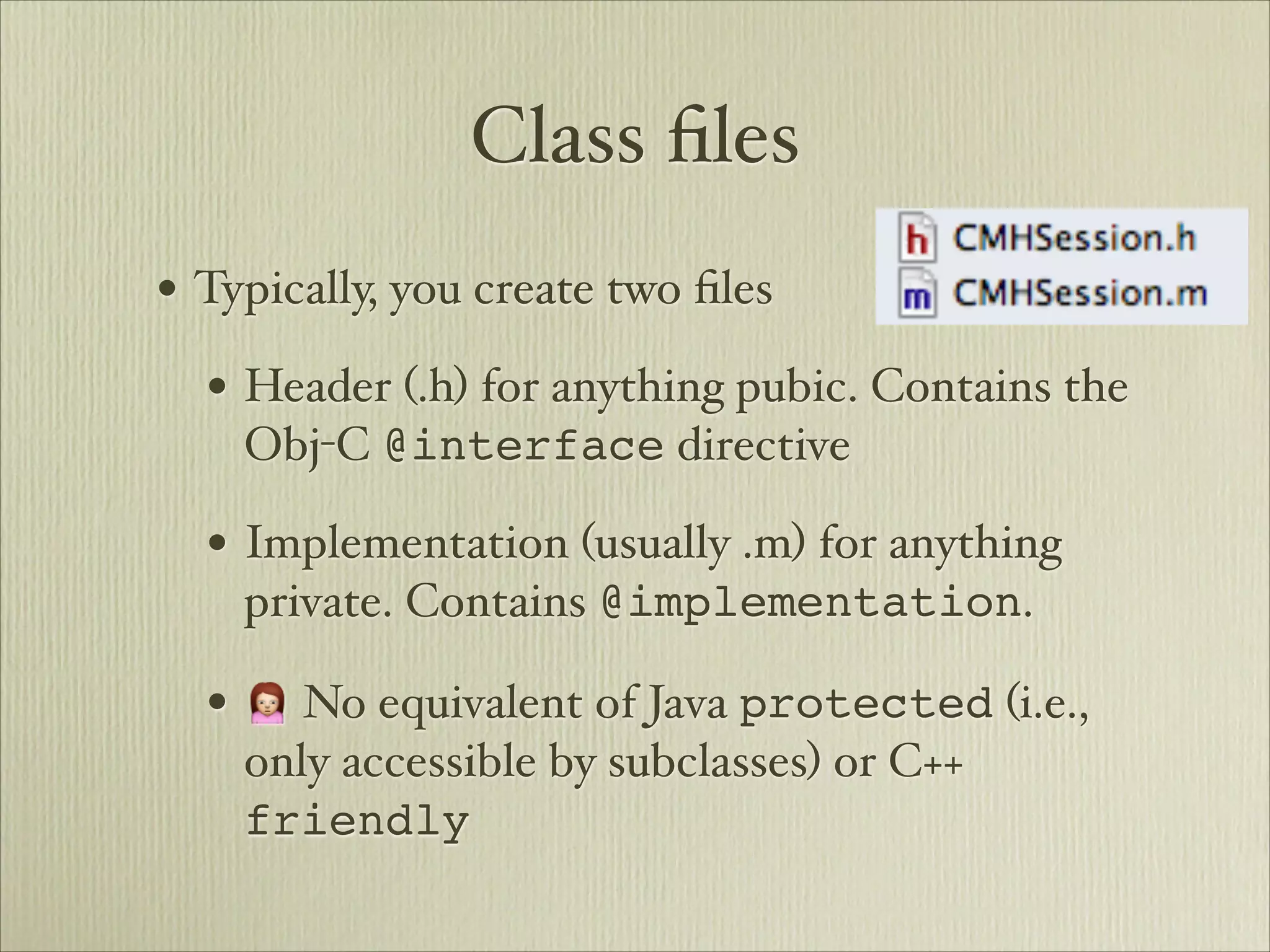 Class ﬁles
• Typically, you create two ﬁles
  • Header (.h) for anything pubic. Contains the
    Obj-C @interface directive

  • Implementation (usually .m) for anything
    private. Contains @implementation.

  • 🙍 No equivalent of Java protected (i.e.,
    only accessible by subclasses) or C++
    friendly
 