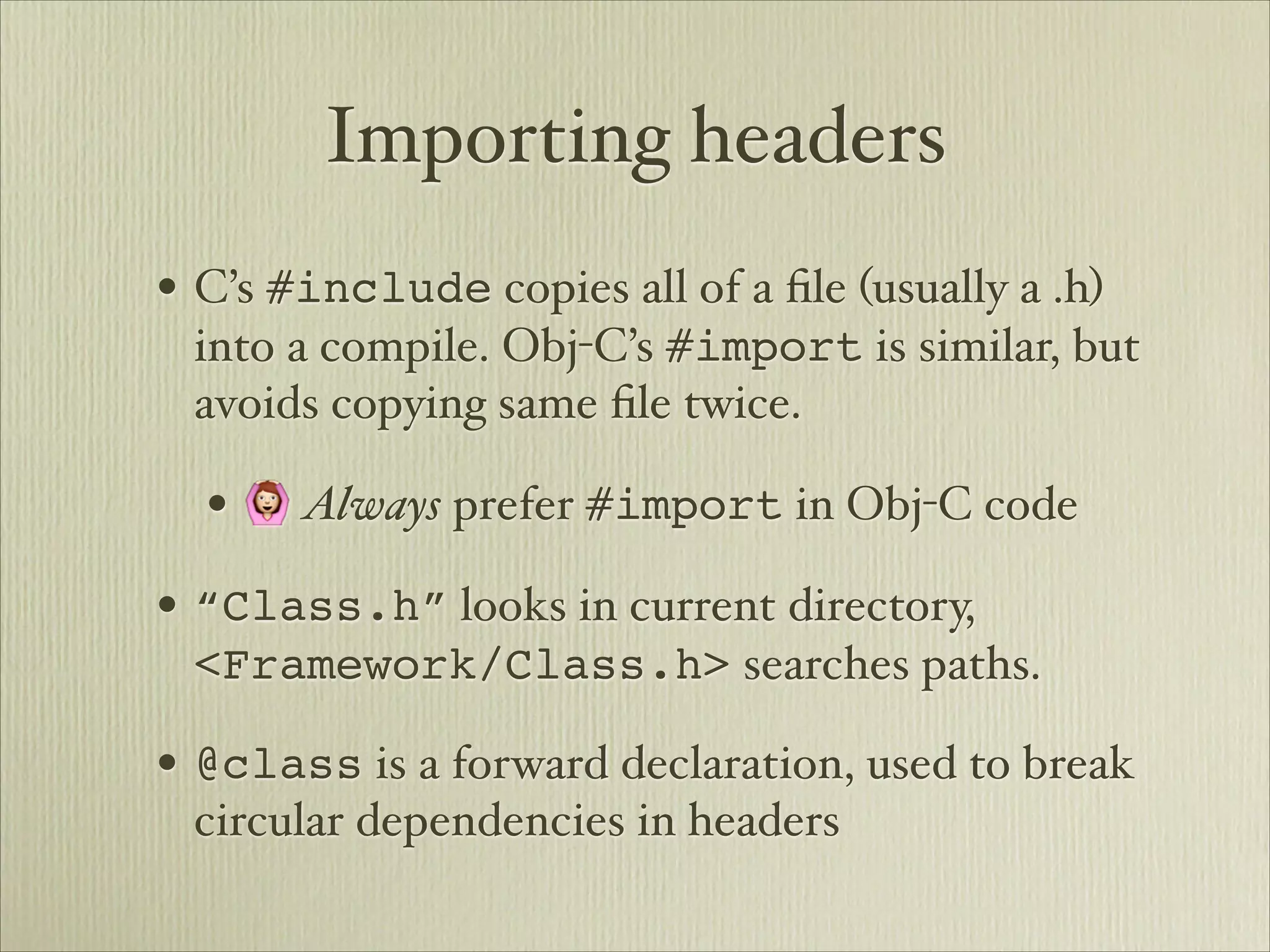 Importing headers
• C’s #include copies all of a ﬁle (usually a .h)
 into a compile. Obj-C’s #import is similar, but
 avoids copying same ﬁle twice.

  • 🙆 Always prefer #import in Obj-C code
• “Class.h” looks in current directory,
 <Framework/Class.h> searches paths.

• @class is a forward declaration, used to break
 circular dependencies in headers
 