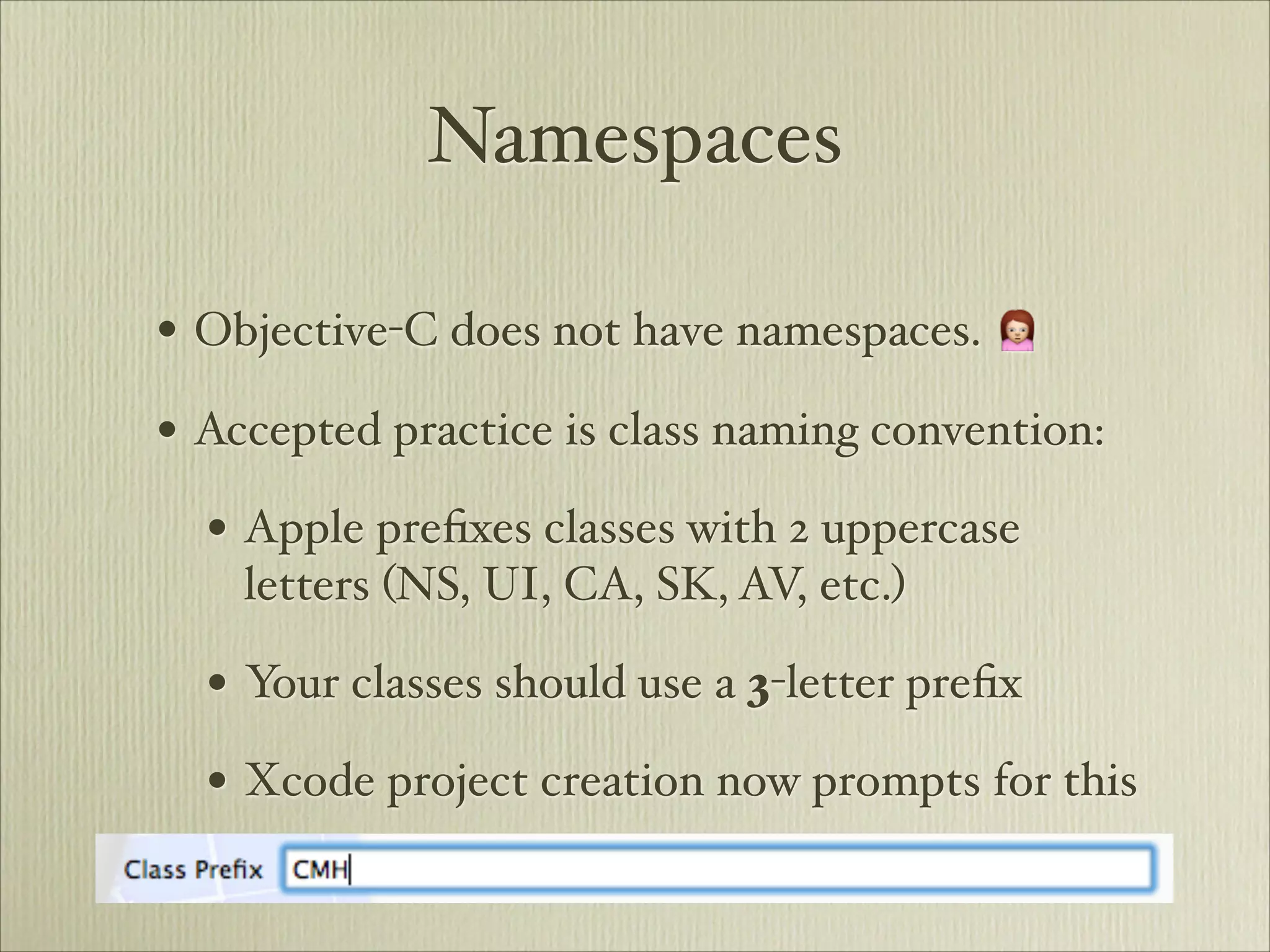 Namespaces

• Objective-C does not have namespaces. 🙍
• Accepted practice is class naming convention:
  • Apple preﬁxes classes with 2 uppercase
    letters (NS, UI, CA, SK, AV, etc.)

  • Your classes should use a 3-letter preﬁx
  • Xcode project creation now prompts for this
 