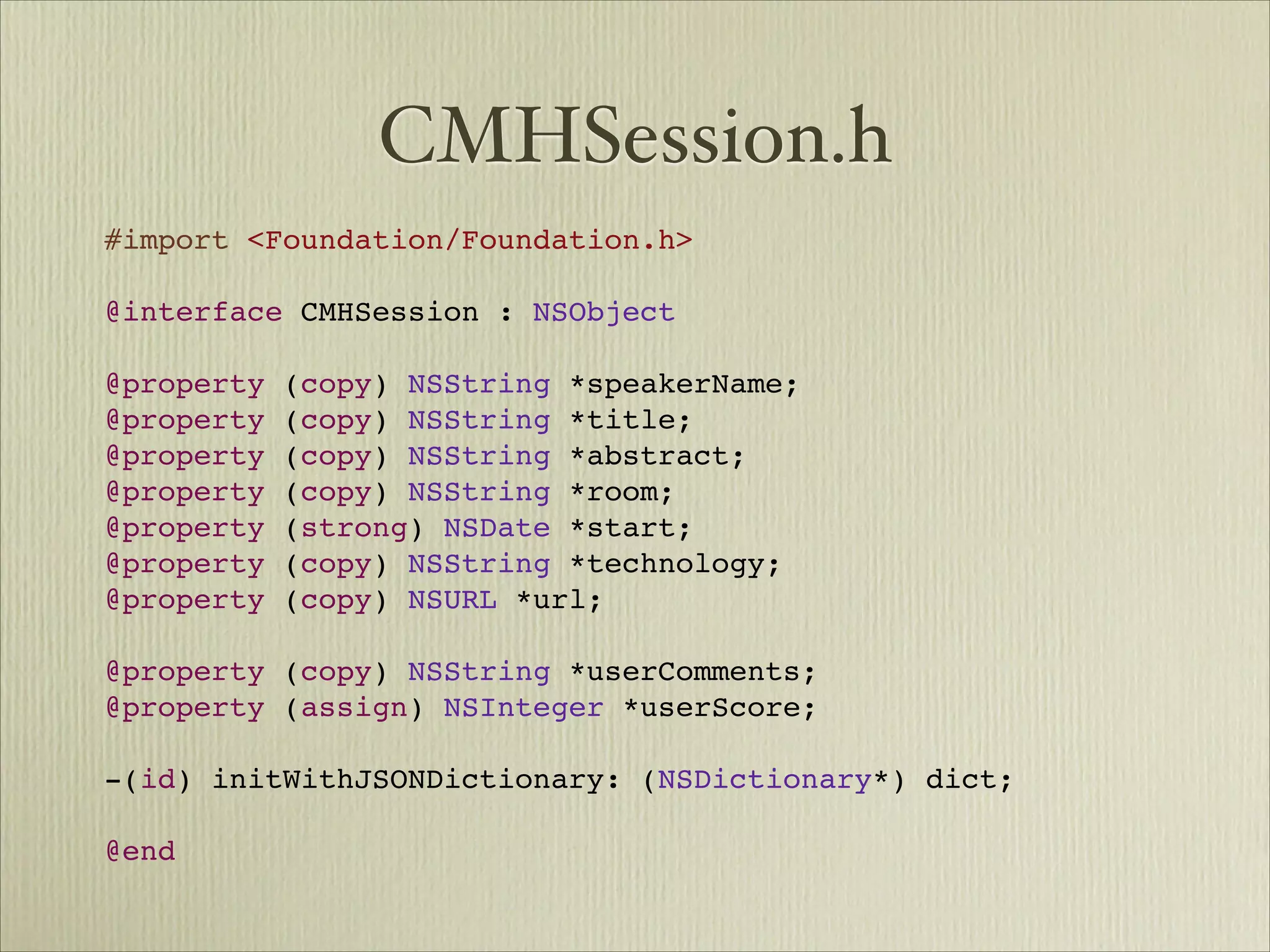 CMHSession.h
#import <Foundation/Foundation.h>

@interface CMHSession : NSObject

@property (copy) NSString *speakerName;
@property (copy) NSString *title;
@property (copy) NSString *abstract;
@property (copy) NSString *room;
@property (strong) NSDate *start;
@property (copy) NSString *technology;
@property (copy) NSURL *url;

@property (copy) NSString *userComments;
@property (assign) NSInteger *userScore;

-(id) initWithJSONDictionary: (NSDictionary*) dict;

@end
 
