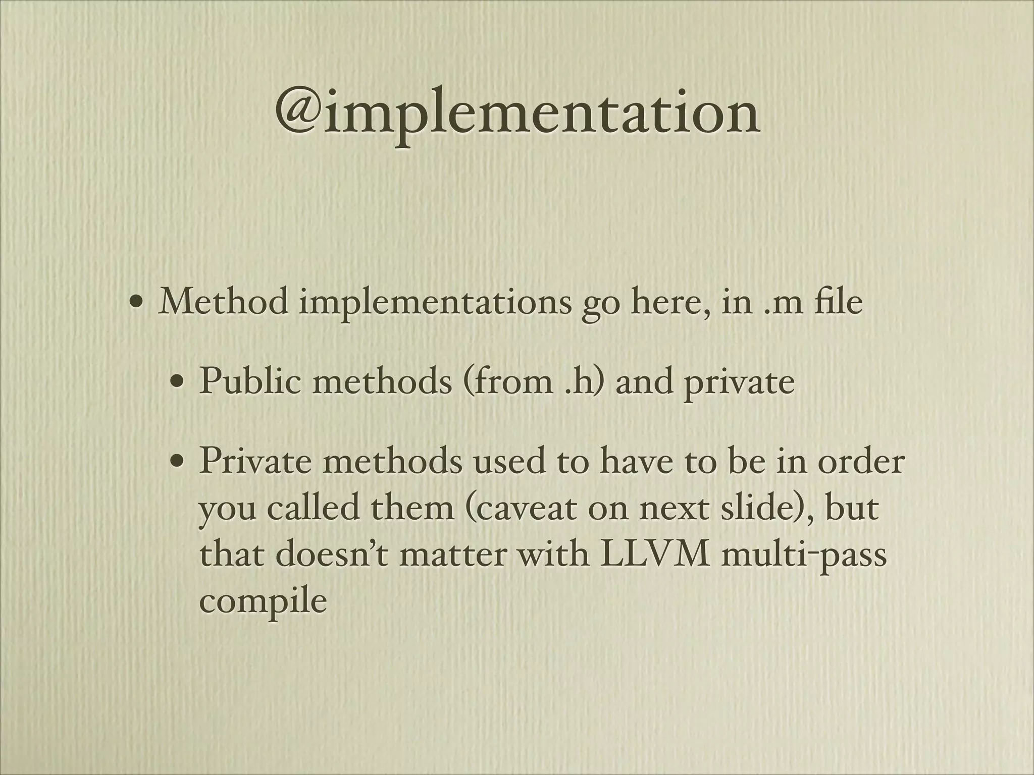 @implementation

• Method implementations go here, in .m ﬁle
  • Public methods (from .h) and private
  • Private methods used to have to be in order
    you called them (caveat on next slide), but
    that doesn’t matter with LLVM multi-pass
    compile
 