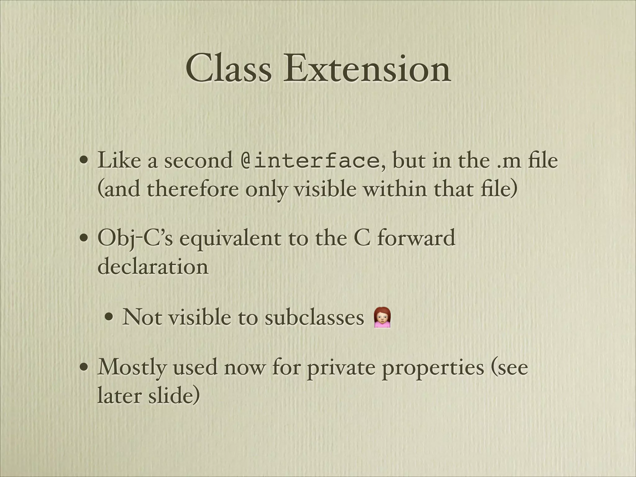 Class Extension

• Like a second @interface, but in the .m ﬁle
 (and therefore only visible within that ﬁle)

• Obj-C’s equivalent to the C forward
 declaration

  • Not visible to subclasses 🙍
• Mostly used now for private properties (see
 later slide)
 