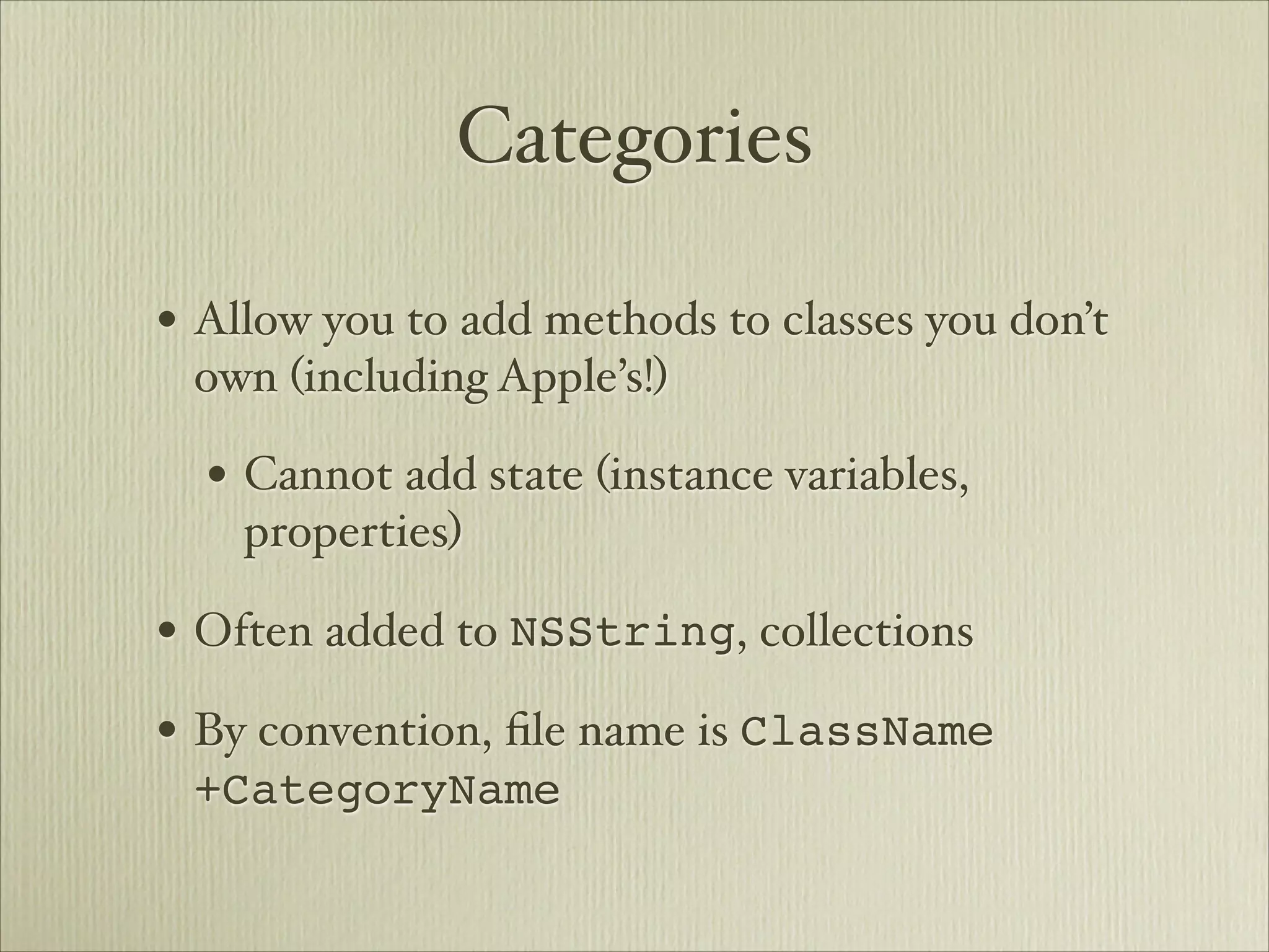 Categories

• Allow you to add methods to classes you don’t
 own (including Apple’s!)

  • Cannot add state (instance variables,
    properties)

• Often added to NSString, collections
• By convention, ﬁle name is ClassName
 +CategoryName
 
