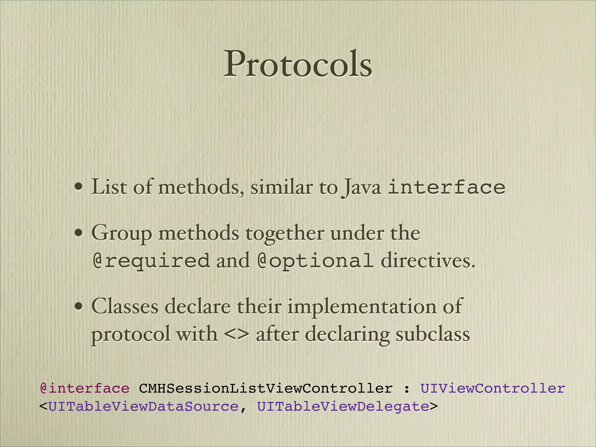 Protocols


   • List of methods, similar to Java interface
   • Group methods together under the
     @required and @optional directives.

   • Classes declare their implementation of
     protocol with <> after declaring subclass

@interface CMHSessionListViewController : UIViewController
<UITableViewDataSource, UITableViewDelegate>
 