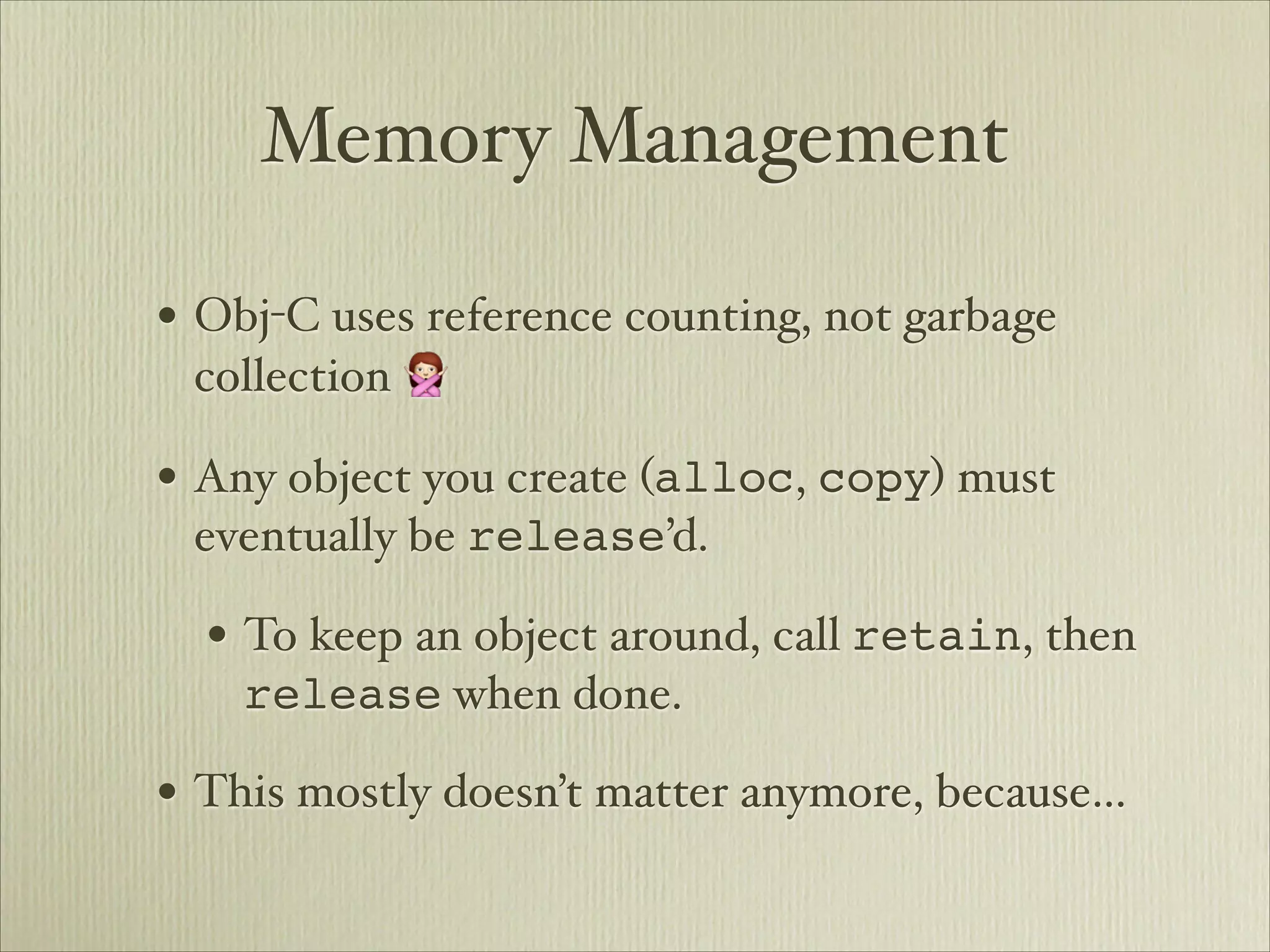 Memory Management

• Obj-C uses reference counting, not garbage
 collection 🙅

• Any object you create (alloc, copy) must
 eventually be release’d.

  • To keep an object around, call retain, then
    release when done.

• This mostly doesn’t matter anymore, because…
 
