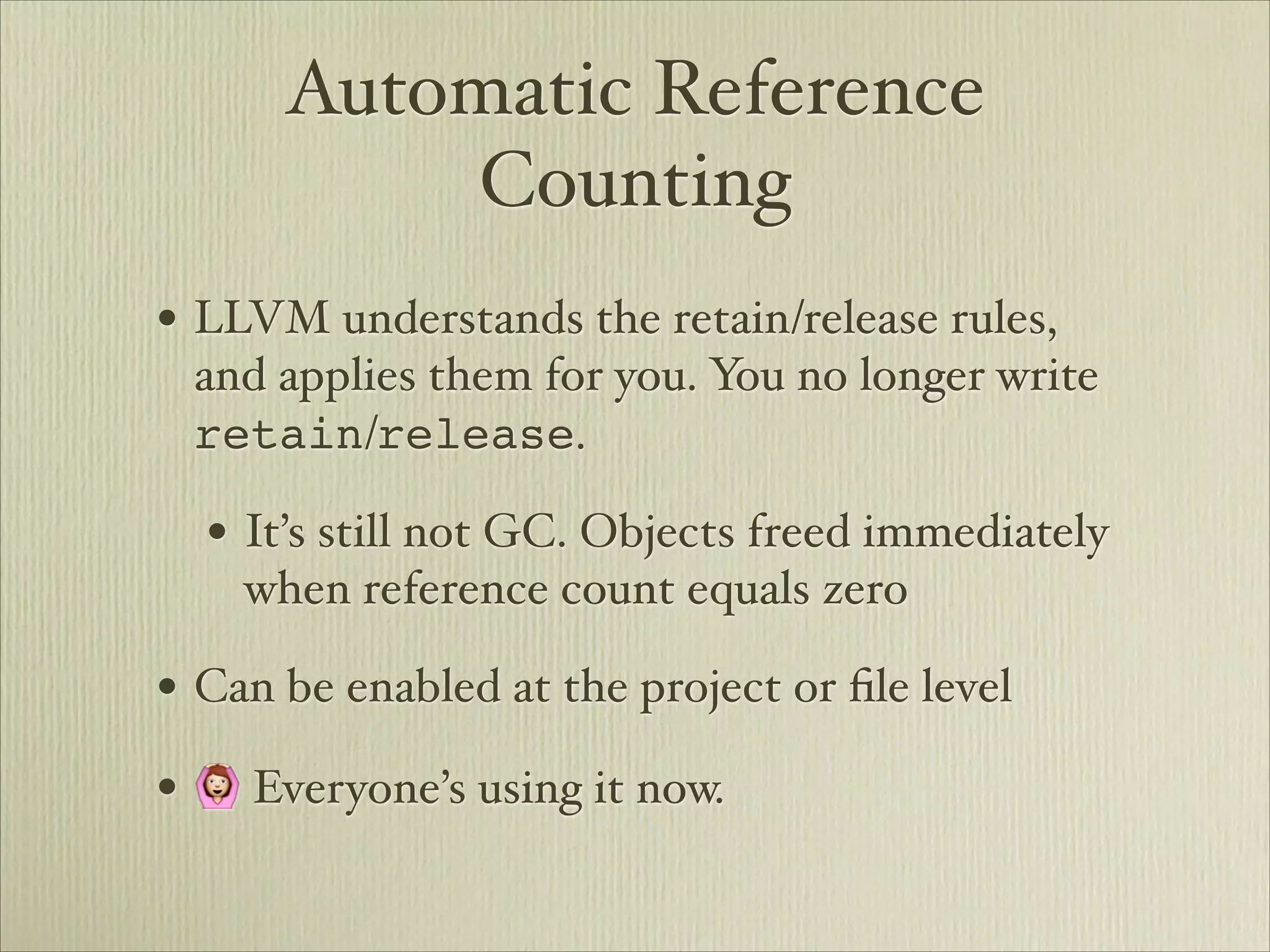 Automatic Reference
          Counting
• LLVM understands the retain/release rules,
 and applies them for you. You no longer write
 retain/release.

  • It’s still not GC. Objects freed immediately
    when reference count equals zero

• Can be enabled at the project or ﬁle level
• 🙆 Everyone’s using it now.
 