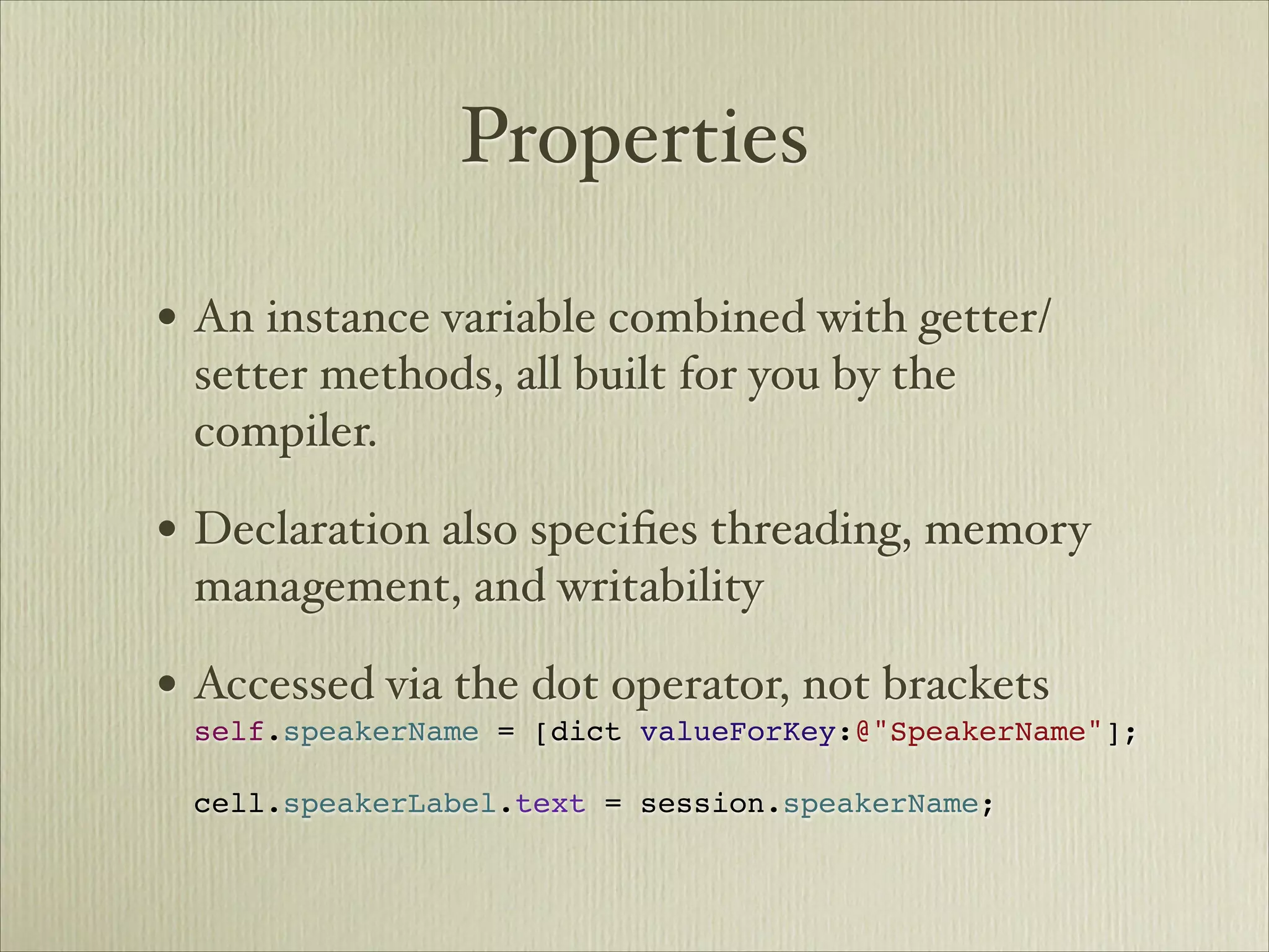 Properties

• An instance variable combined with getter/
 setter methods, all built for you by the
 compiler.

• Declaration also speciﬁes threading, memory
 management, and writability

• Accessed via the dot operator, not brackets 
 self.speakerName = [dict valueForKey:@"SpeakerName"]; 
  
 cell.speakerLabel.text = session.speakerName;
 