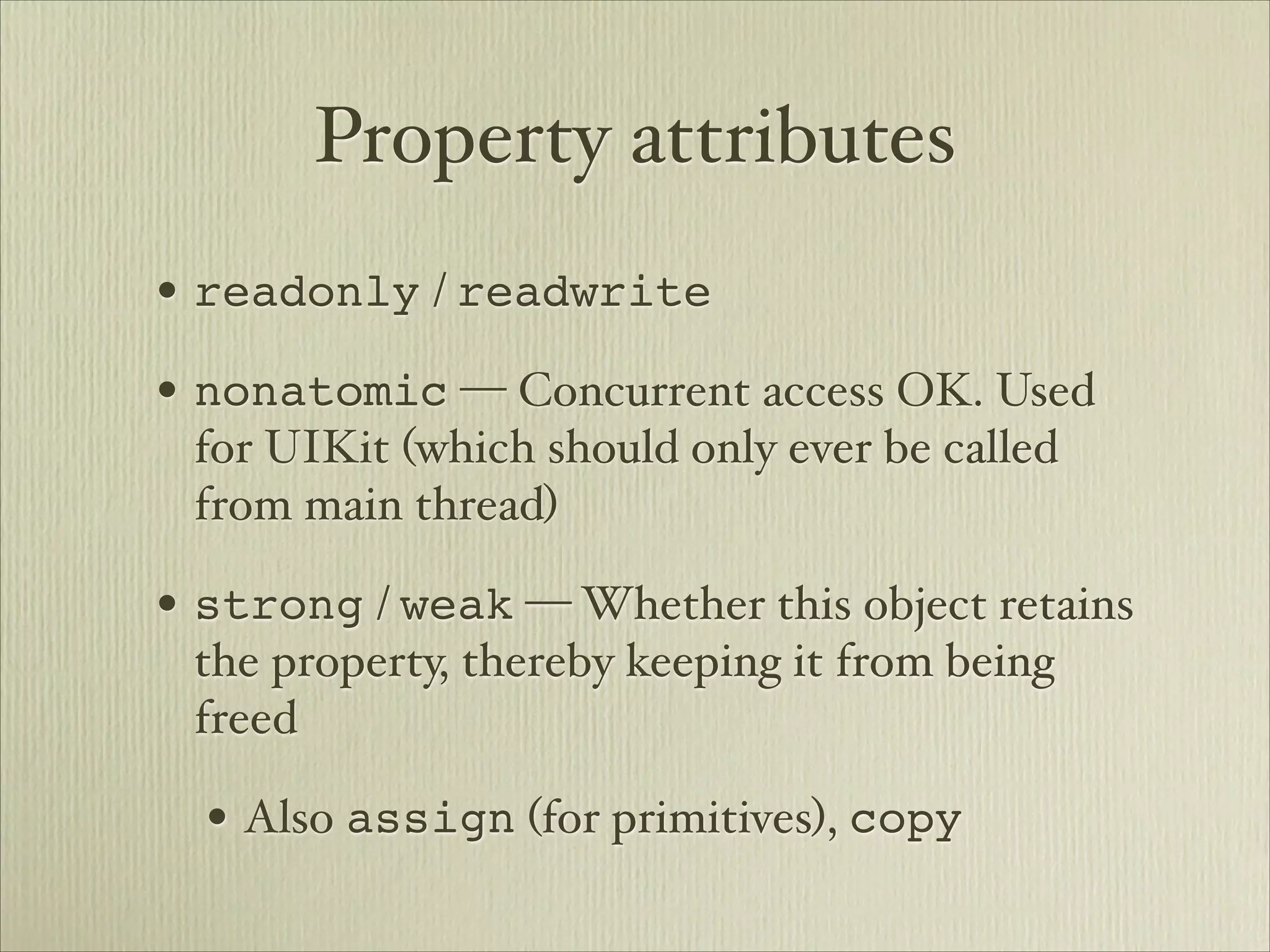 Property attributes
• readonly / readwrite
• nonatomic — Concurrent access OK. Used
 for UIKit (which should only ever be called
 from main thread)

• strong / weak — Whether this object retains
 the property, thereby keeping it from being
 freed

  • Also assign (for primitives), copy
 