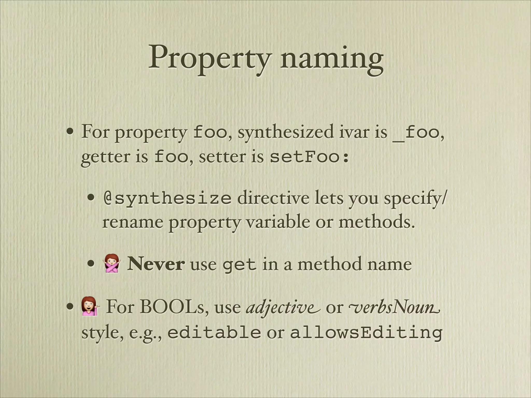 Property naming

• For property foo, synthesized ivar is _foo,
 getter is foo, setter is setFoo:

  • @synthesize directive lets you specify/
    rename property variable or methods.

  • 🙅 Never use get in a method name
• 💁 For BOOLs, use adjectiv" or #erbsNou$
 style, e.g., editable or allowsEditing
 