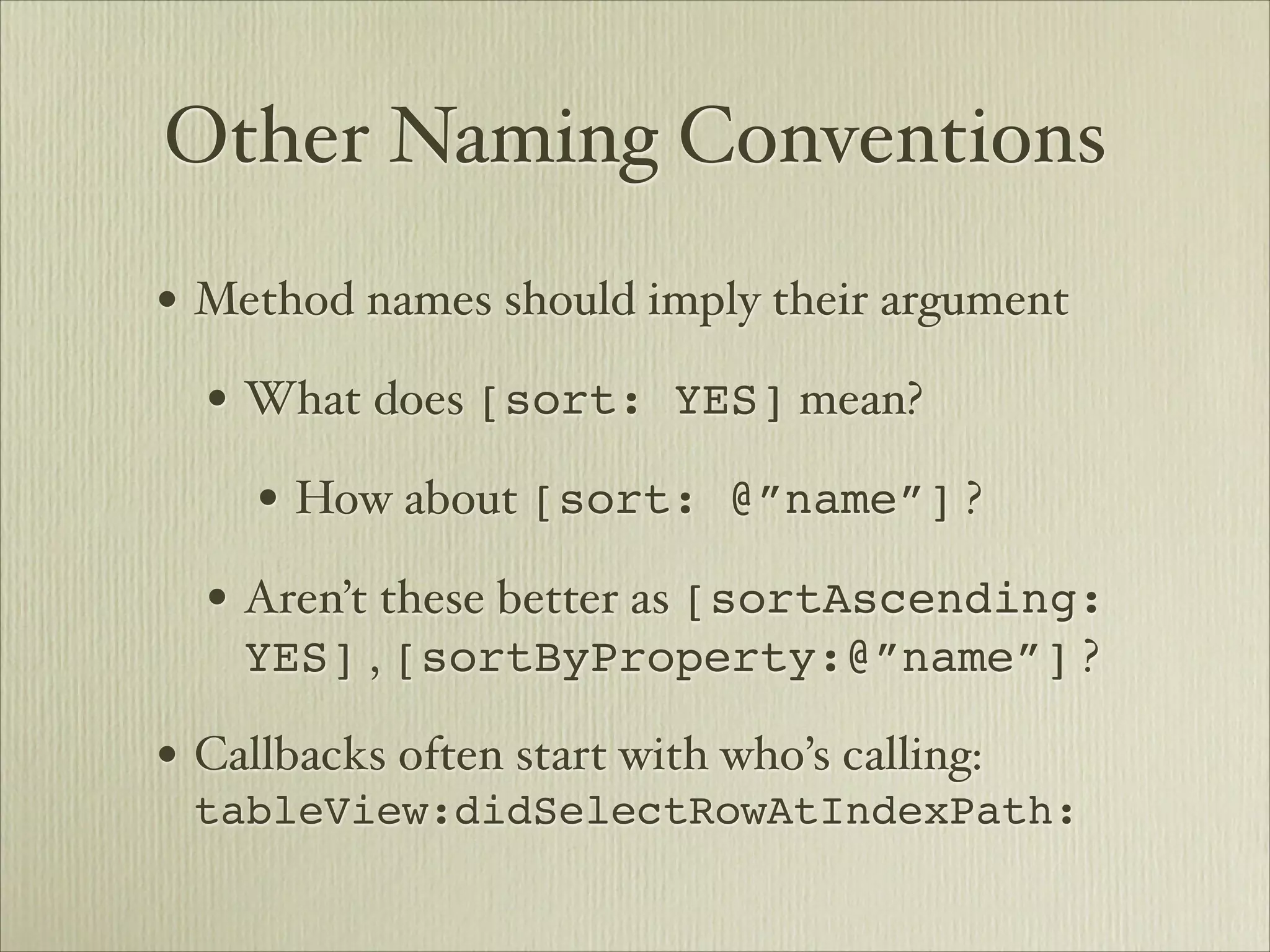 Other Naming Conventions
• Method names should imply their argument
  • What does [sort: YES] mean? 
     • How about [sort: @”name”] ?
  • Aren’t these better as [sortAscending:
    YES] , [sortByProperty:@”name”] ?

• Callbacks often start with who’s calling:
 tableView:didSelectRowAtIndexPath:
 