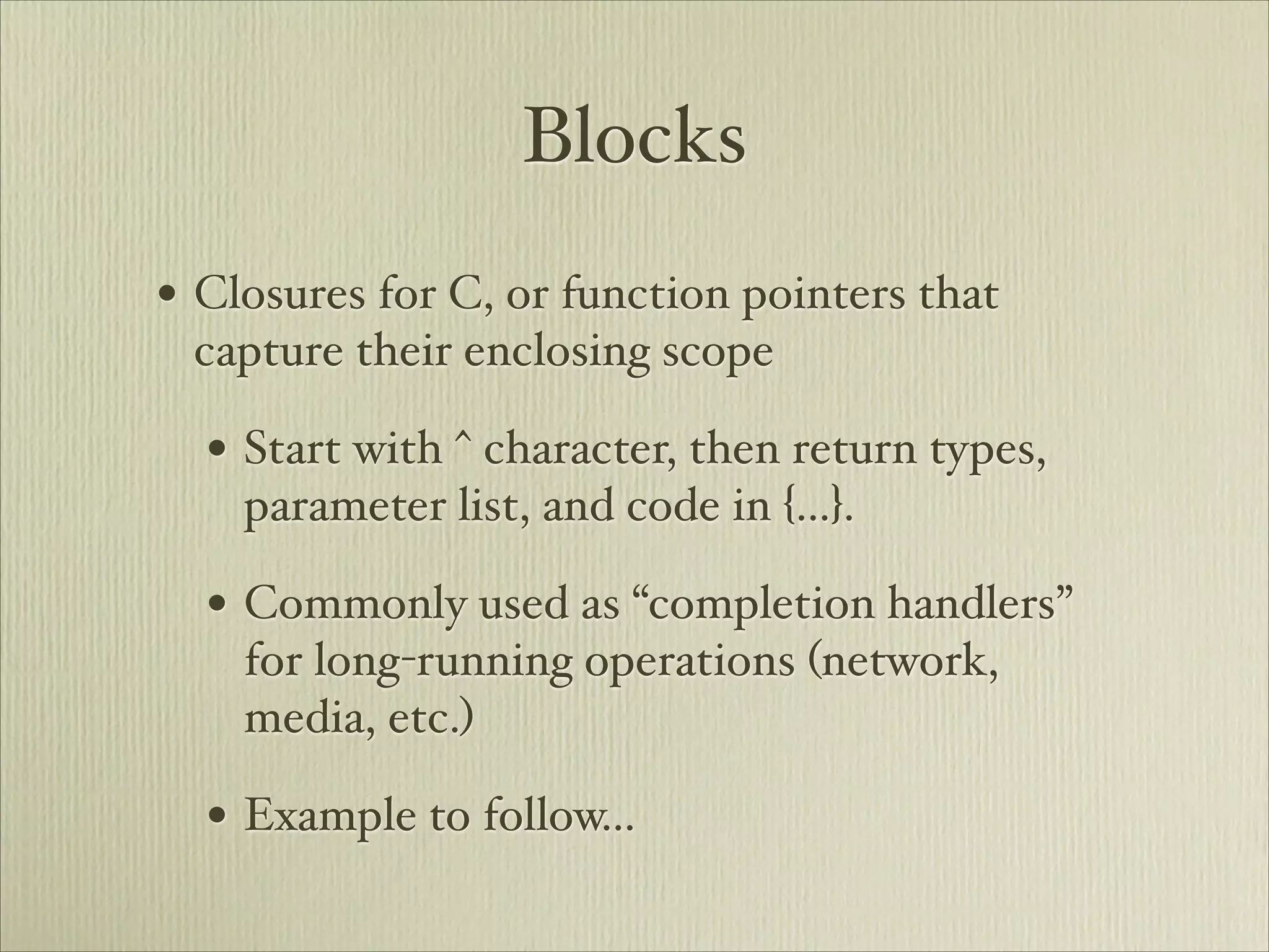 Blocks
• Closures for C, or function pointers that
 capture their enclosing scope

  • Start with ^ character, then return types,
    parameter list, and code in {…}.

  • Commonly used as “completion handlers”
    for long-running operations (network,
    media, etc.)

  • Example to follow…
 