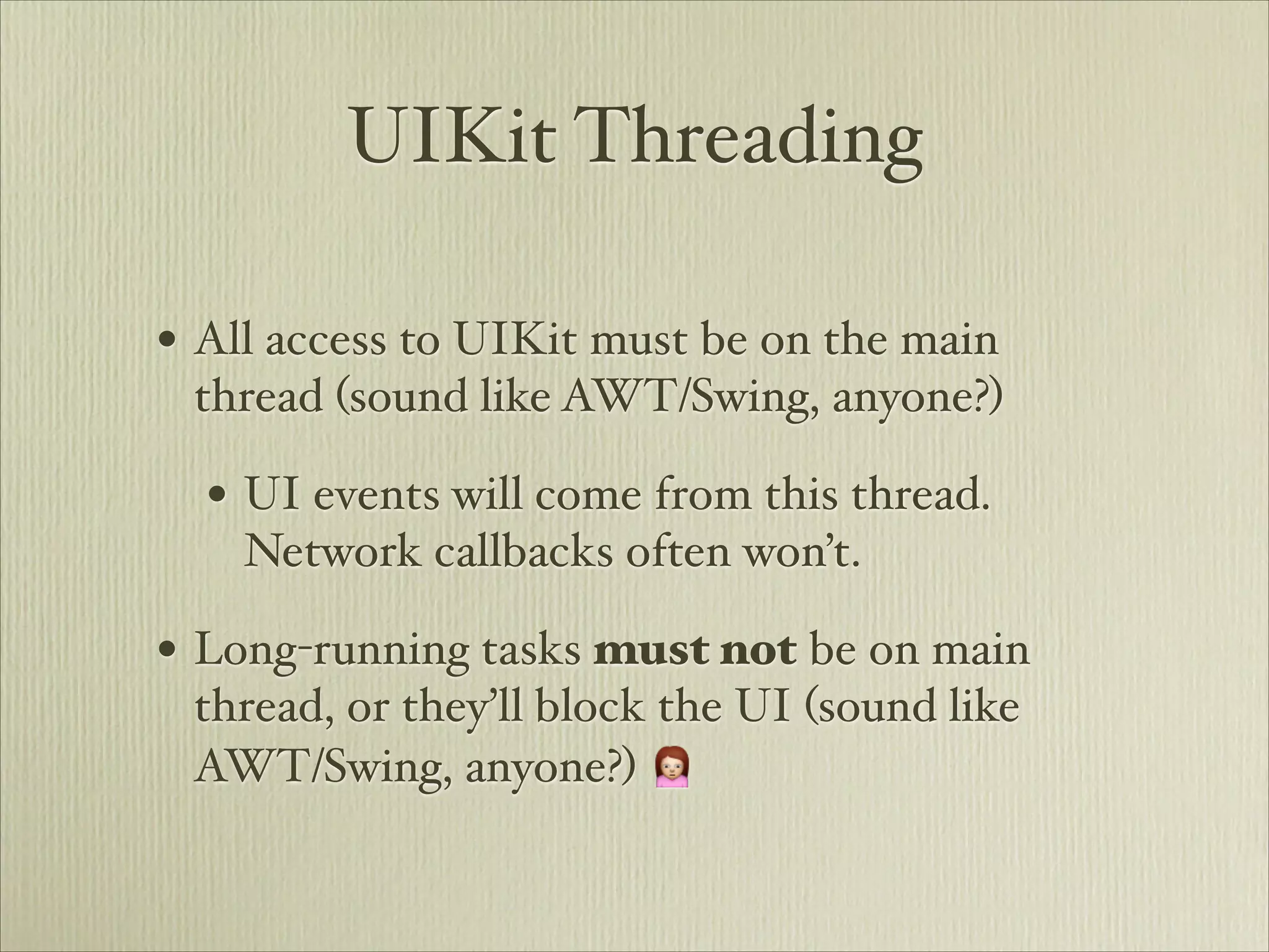 UIKit Threading

• All access to UIKit must be on the main
 thread (sound like AWT/Swing, anyone?)

  • UI events will come from this thread.
    Network callbacks often won’t.

• Long-running tasks must not be on main
 thread, or they’ll block the UI (sound like
 AWT/Swing, anyone?) 🙍
 
