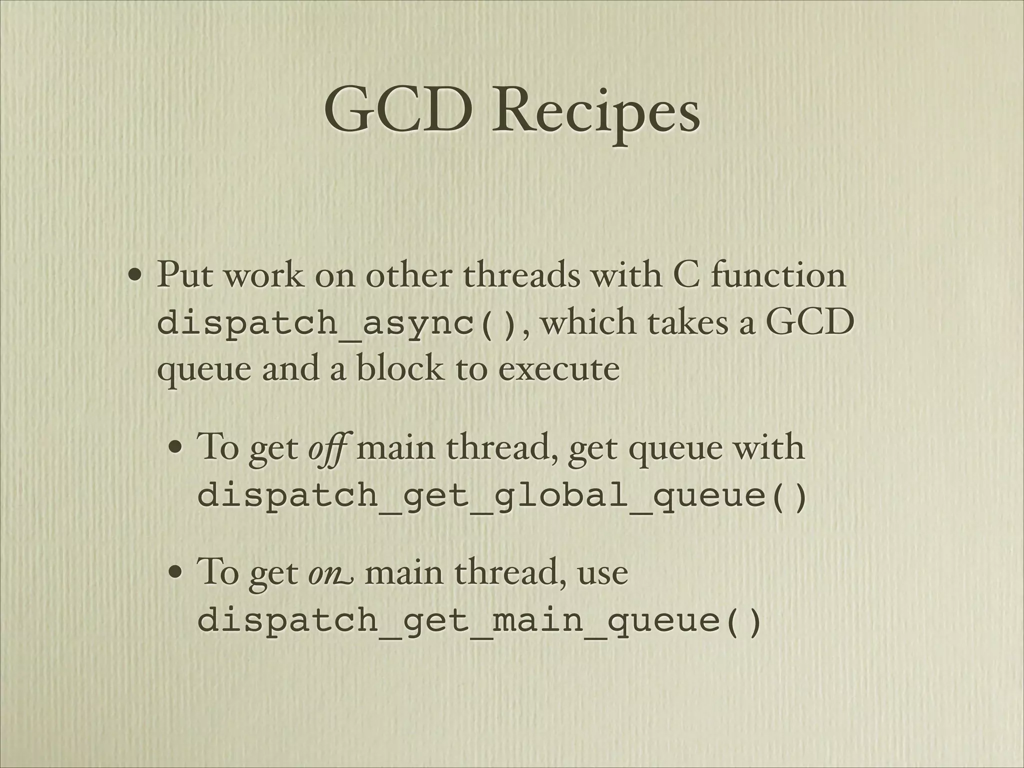 GCD Recipes

• Put work on other threads with C function
 dispatch_async(), which takes a GCD
 queue and a block to execute

  • To get oﬀ main thread, get queue with
    dispatch_get_global_queue()

  • To get o$ main thread, use
    dispatch_get_main_queue()
 