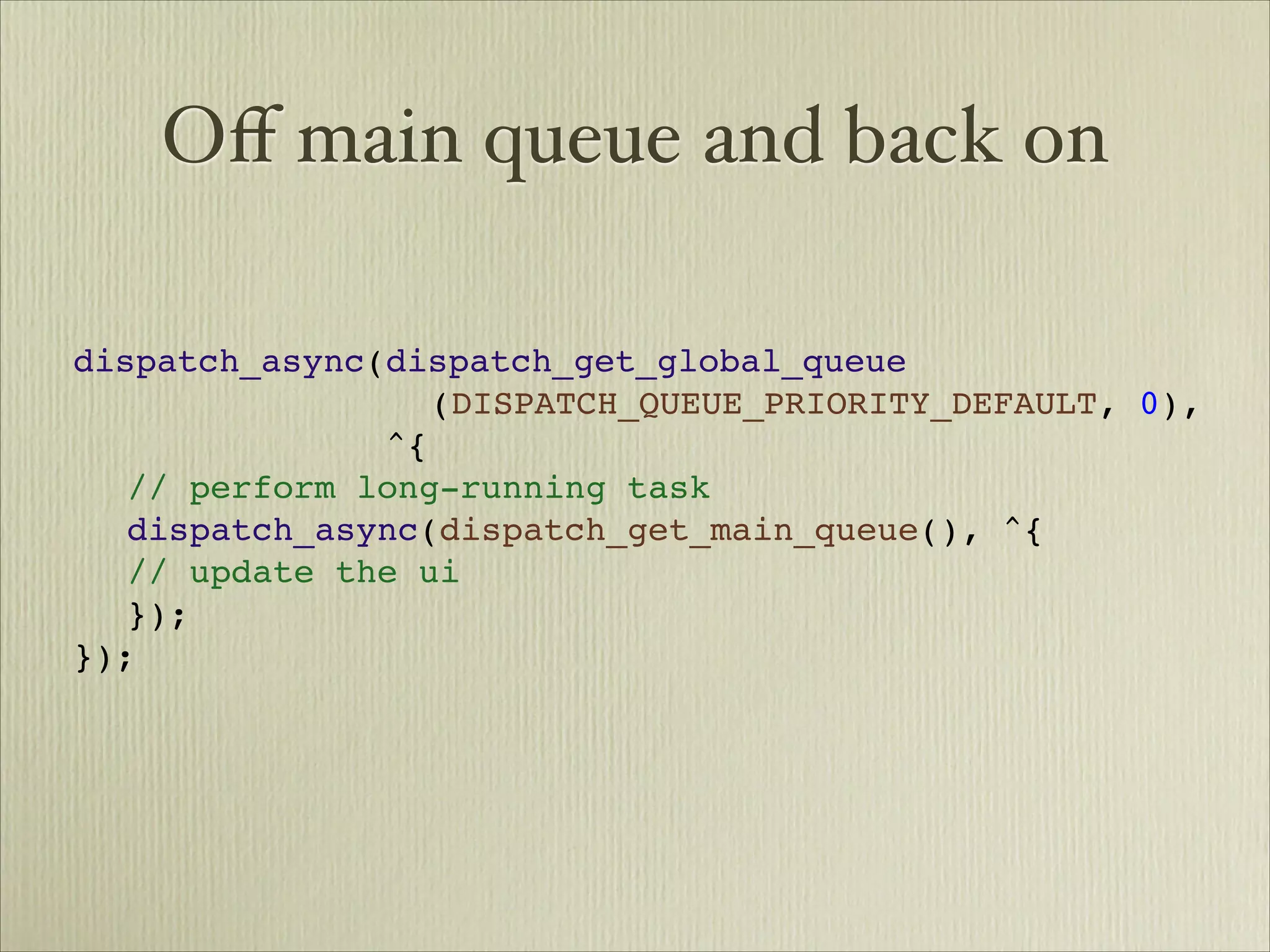 Oﬀ main queue and back on

dispatch_async(dispatch_get_global_queue

 
 
    
 
 
 
 (DISPATCH_QUEUE_PRIORITY_DEFAULT, 0),

 
 
 
 
 
 
 ^{

 // perform long-running task

 dispatch_async(dispatch_get_main_queue(), ^{

 // update the ui

 });
});
 