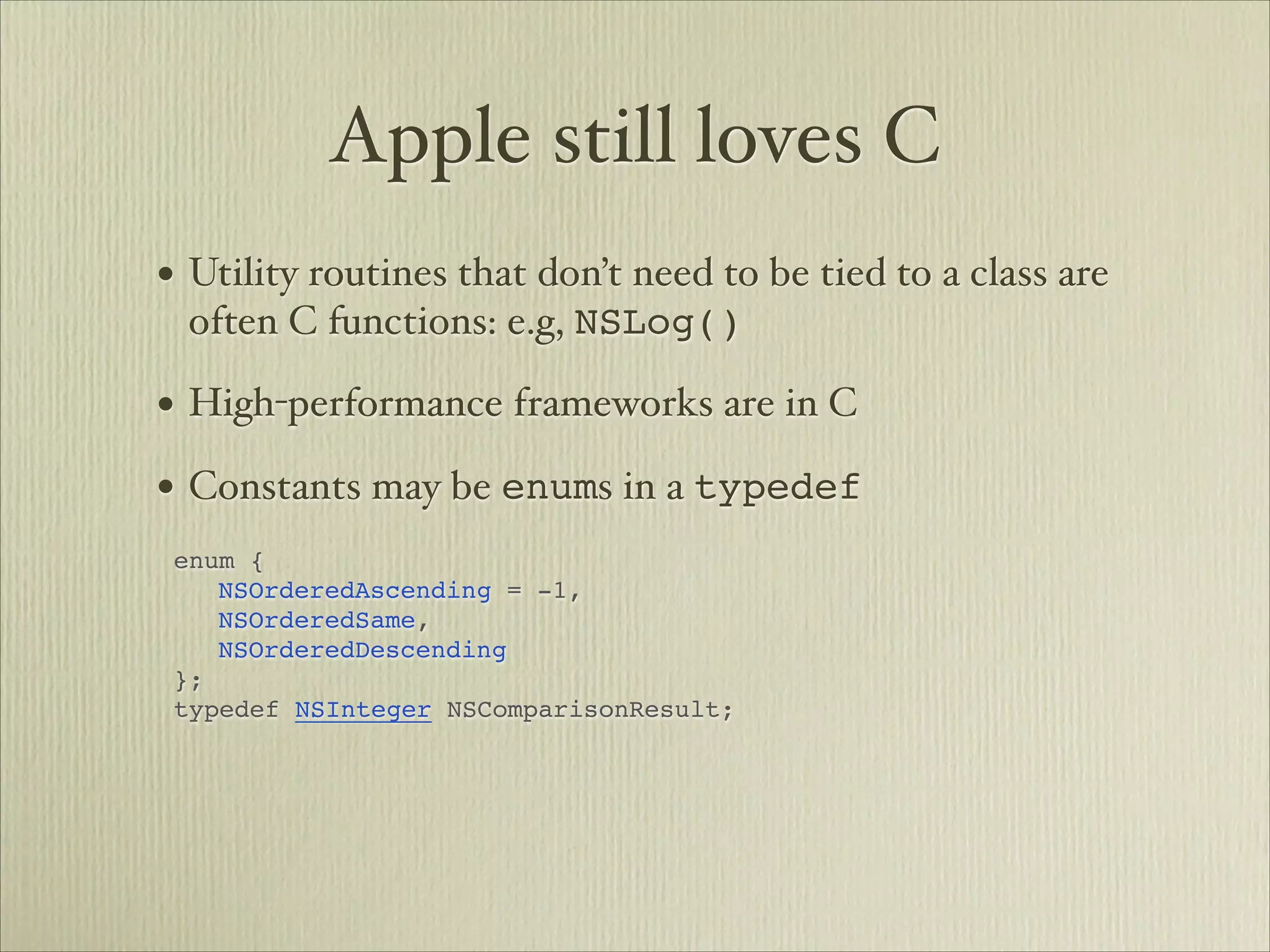 Apple still loves C
• Utility routines that don’t need to be tied to a class are
 often C functions: e.g, NSLog()

• High-performance frameworks are in C
• Constants may be enums in a typedef       




enum {


 NSOrderedAscending = -1,


 NSOrderedSame,


 NSOrderedDescending

};

typedef NSInteger NSComparisonResult;


 
 