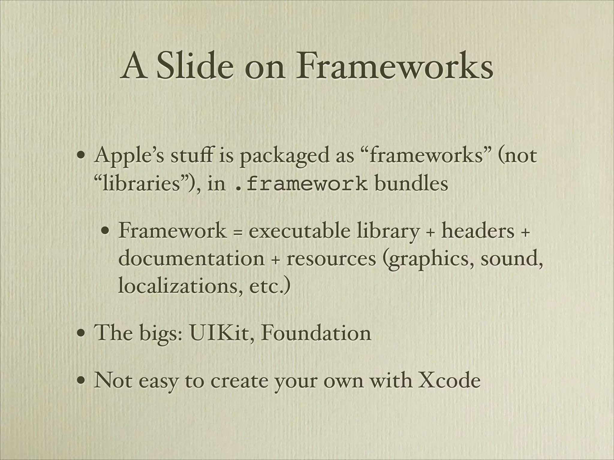 A Slide on Frameworks

• Apple’s stuﬀ is packaged as “frameworks” (not
 “libraries”), in .framework bundles

  • Framework = executable library + headers +
    documentation + resources (graphics, sound,
    localizations, etc.)

• The bigs: UIKit, Foundation
• Not easy to create your own with Xcode
 