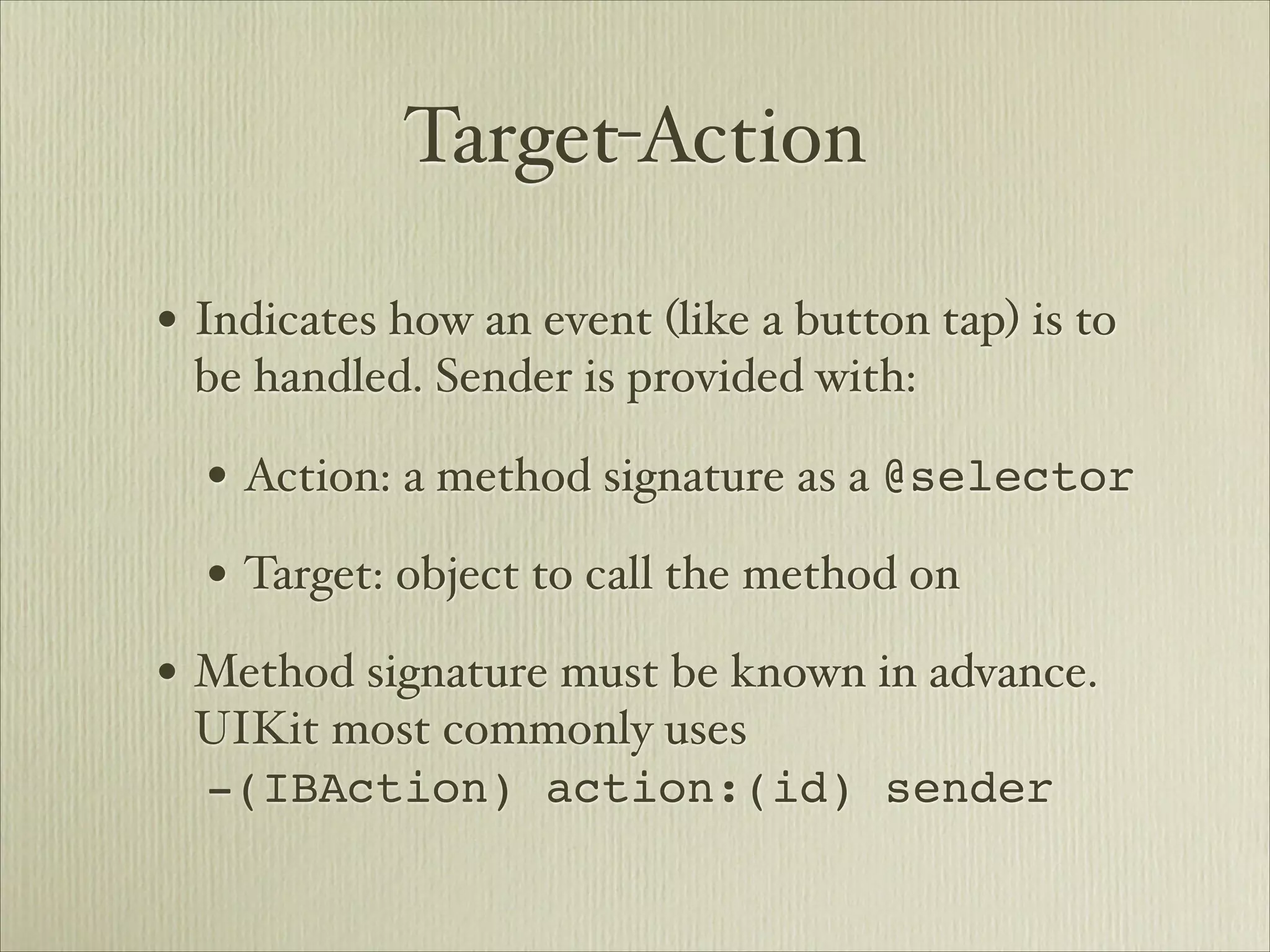 Target-Action

• Indicates how an event (like a button tap) is to
 be handled. Sender is provided with:

  • Action: a method signature as a @selector
  • Target: object to call the method on
• Method signature must be known in advance.
 UIKit most commonly uses 
 -(IBAction) action:(id) sender
 