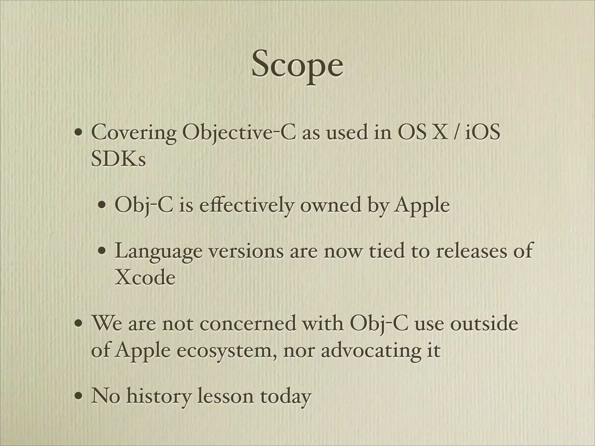 Scope
• Covering Objective-C as used in OS X / iOS
 SDKs

  • Obj-C is eﬀectively owned by Apple
  • Language versions are now tied to releases of
    Xcode

• We are not concerned with Obj-C use outside
 of Apple ecosystem, nor advocating it

• No history lesson today
 